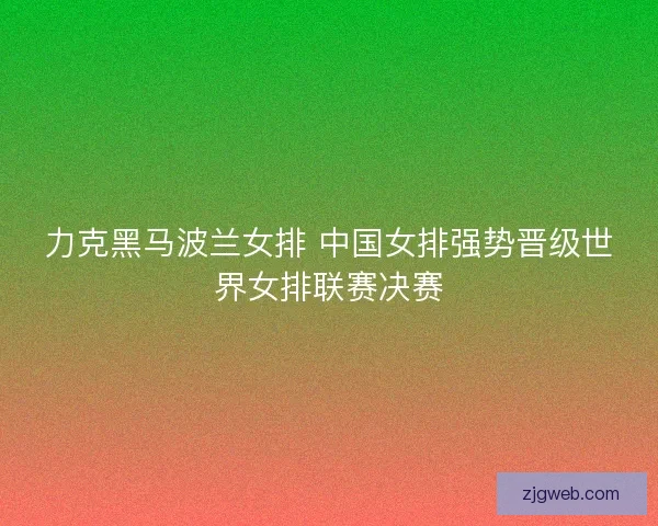 力克黑马波兰女排 中国女排强势晋级世界女排联赛决赛