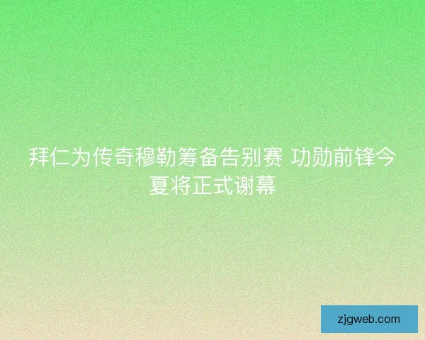 拜仁为传奇穆勒筹备告别赛 功勋前锋今夏将正式谢幕