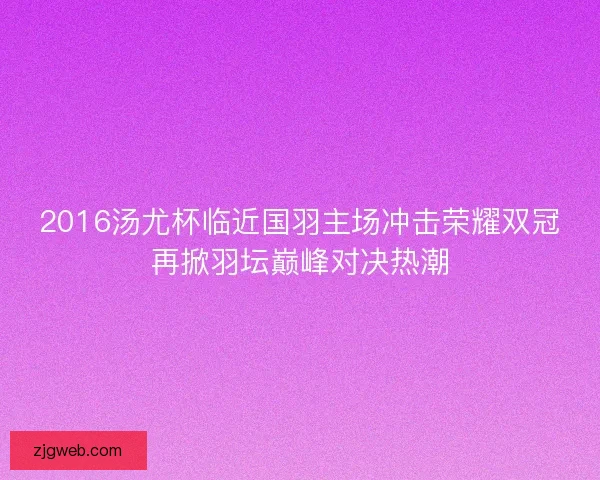 2016汤尤杯临近国羽主场冲击荣耀双冠再掀羽坛巅峰对决热潮